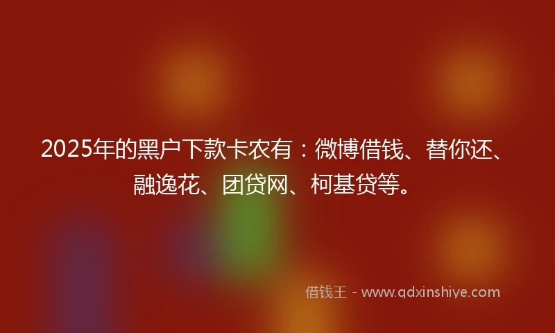 2025年的黑户下款卡农有：微博借钱、替你还、融逸花、团贷网、柯基贷等。