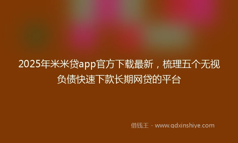 2025年米米贷app官方下载最新，梳理五个无视负债快速下款长期网贷的平台