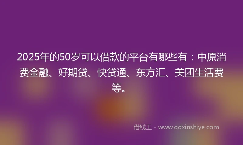 2025年的50岁可以借款的平台有哪些有：中原消费金融、好期贷、快贷通、东方汇、美团生活费等。