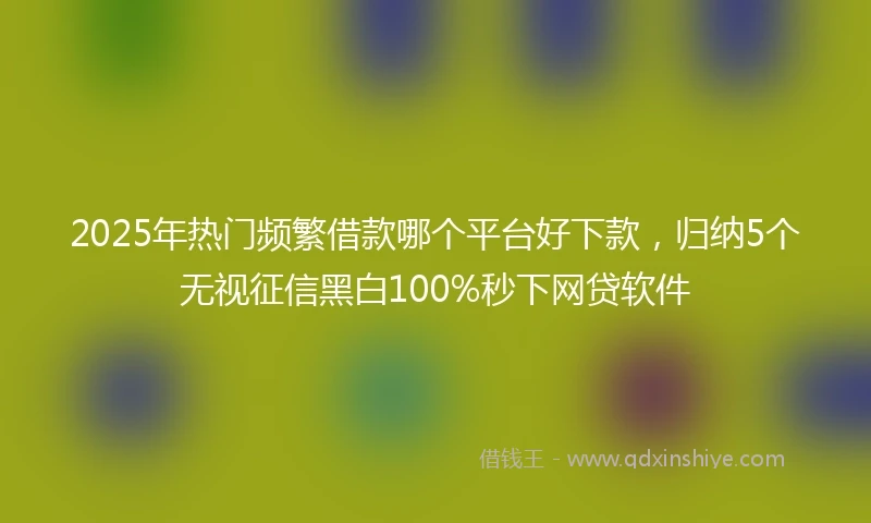 2025年热门频繁借款哪个平台好下款，归纳5个无视征信黑白100%秒下网贷软件