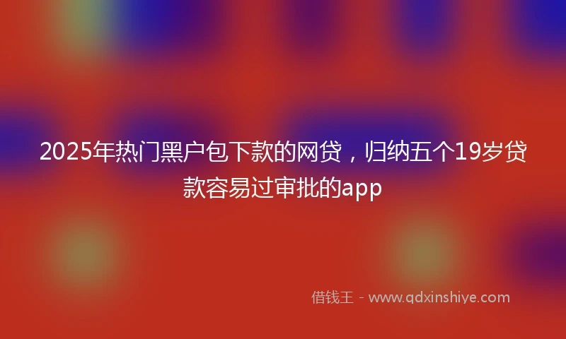 2025年热门黑户包下款的网贷，归纳五个19岁贷款容易过审批的app