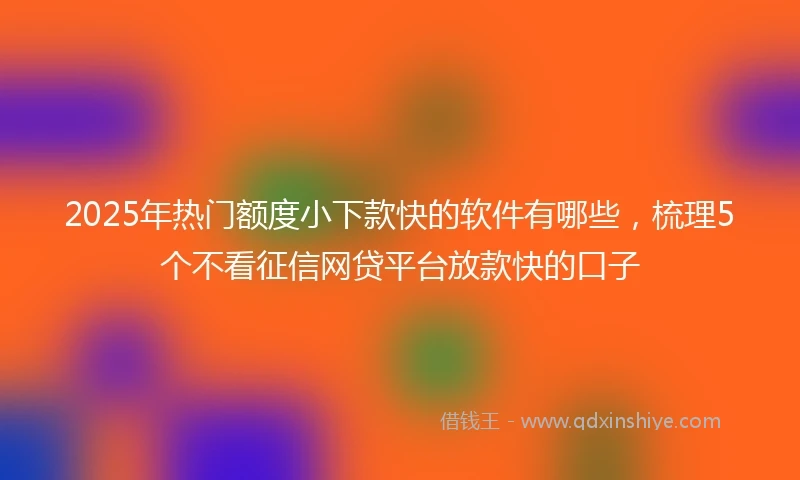 2025年热门额度小下款快的软件有哪些，梳理5个不看征信网贷平台放款快的口子