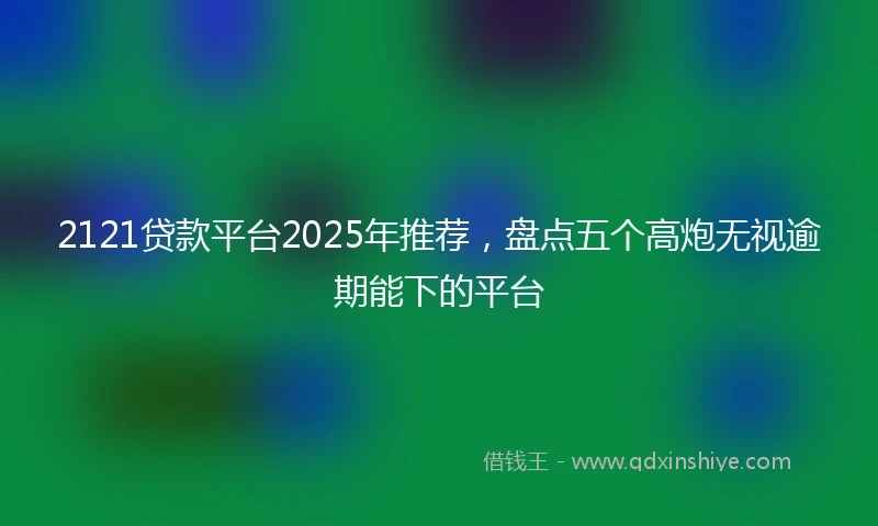 2121贷款平台2025年推荐，盘点五个高炮无视逾期能下的平台