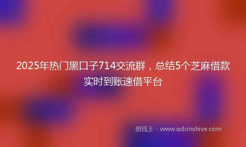 2025年热门黑口子714交流群,总结5个芝麻借款实时到账速借平台