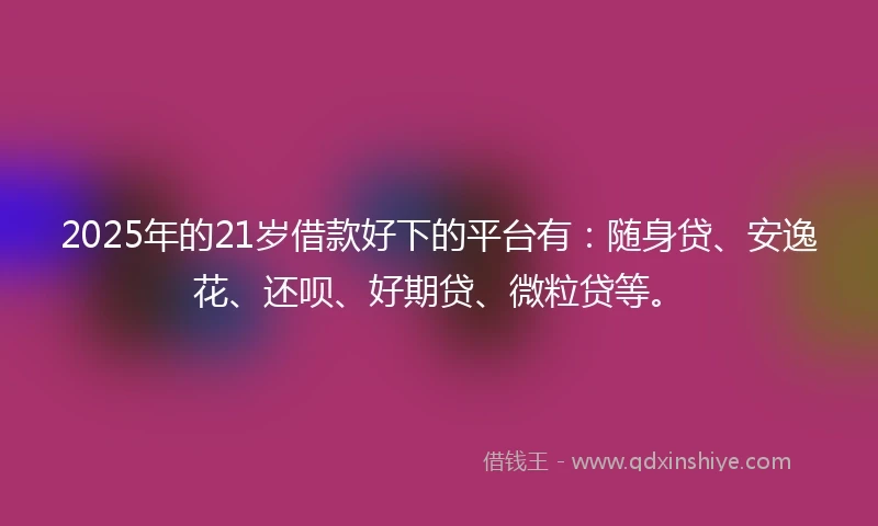 2025年的21岁借款好下的平台有：随身贷、安逸花、还呗、好期贷、微粒贷等。