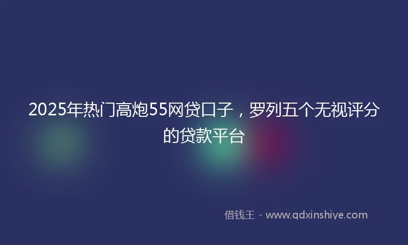 2025年热门高炮55网贷口子，罗列五个无视评分的贷款平台