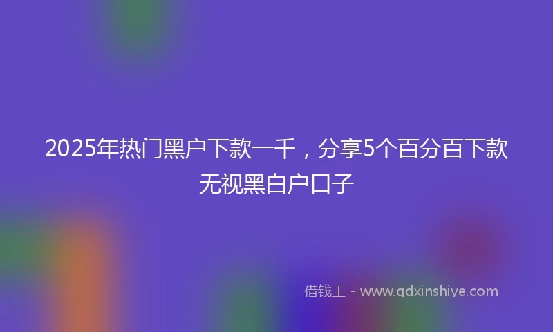 2025年热门黑户下款一千，分享5个百分百下款无视黑白户口子