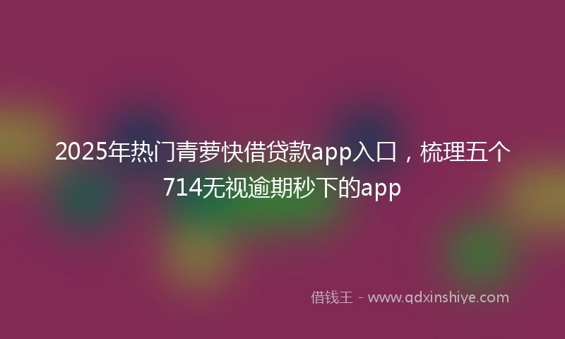2025年热门青萝快借贷款app入口，梳理五个714无视逾期秒下的app