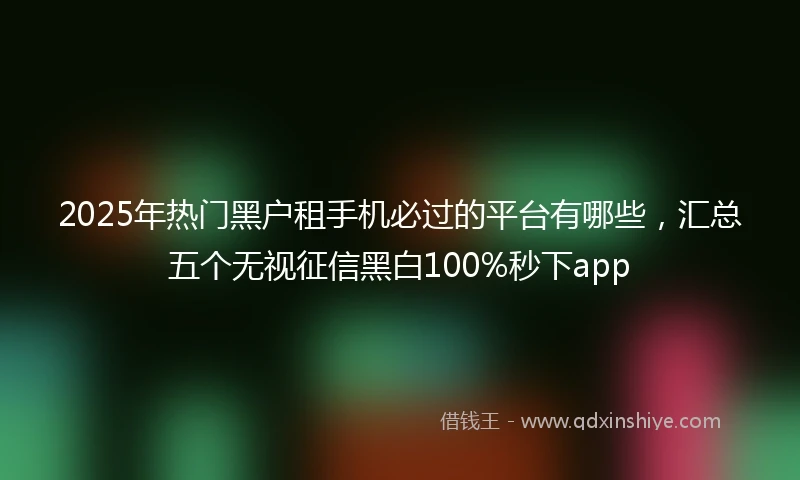 2025年热门黑户租手机必过的平台有哪些，汇总五个无视征信黑白100%秒下app