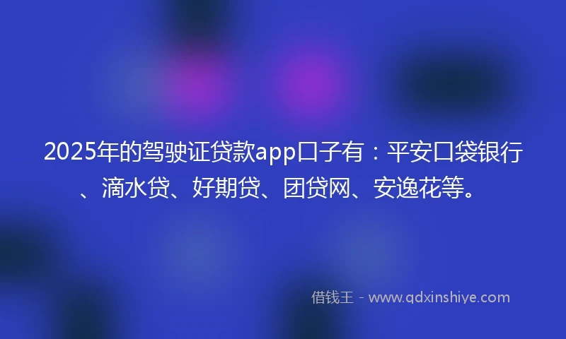 2025年的驾驶证贷款app口子有：平安口袋银行、滴水贷、好期贷、团贷网、安逸花等。