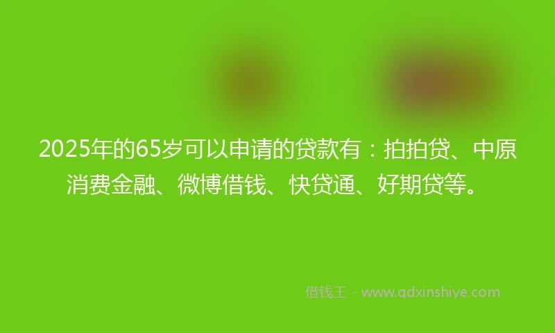 2025年的65岁可以申请的贷款有：拍拍贷、中原消费金融、微博借钱、快贷通、好期贷等。
