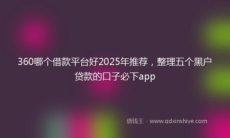 360哪个借款平台好2025年推荐，整理五个黑户贷款的口子必下app