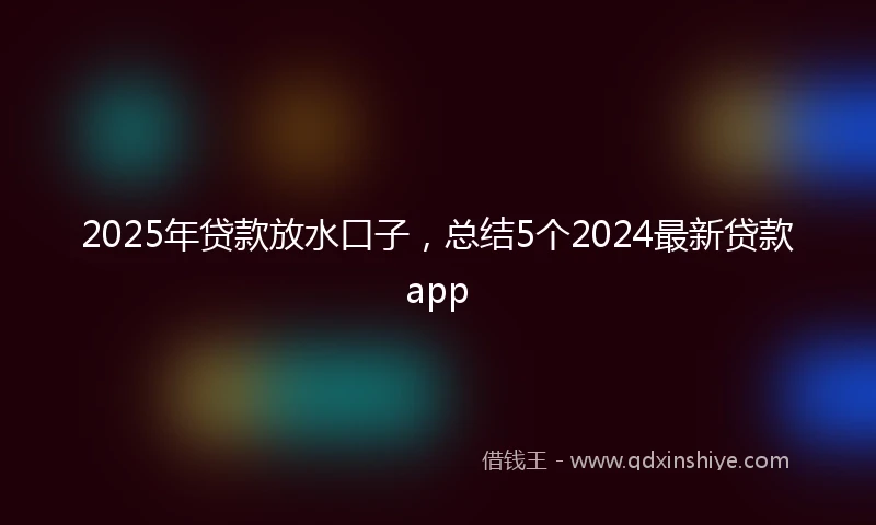 2025年贷款放水口子，总结5个2024最新贷款app