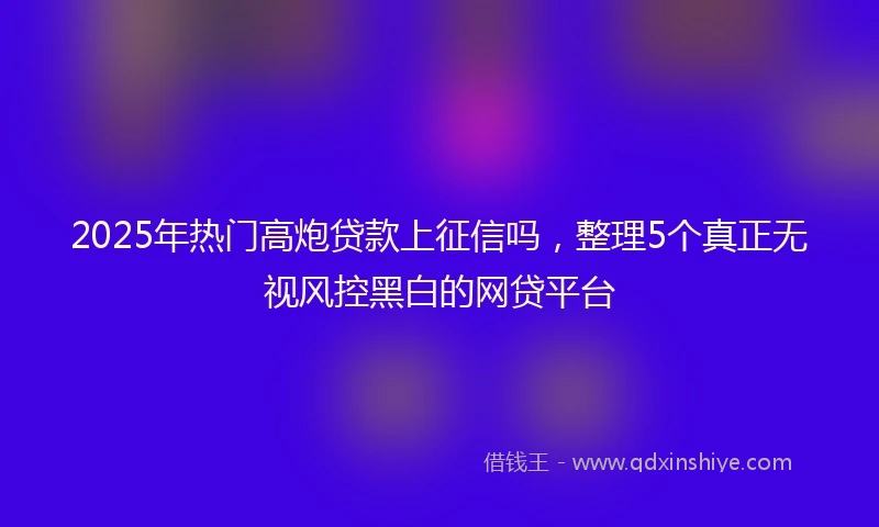 2025年热门高炮贷款上征信吗，整理5个真正无视风控黑白的网贷平台