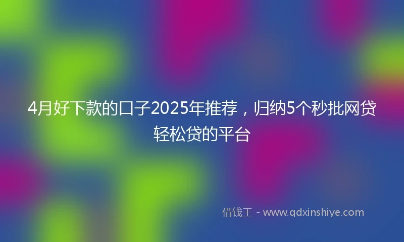 4月好下款的口子2025年推荐，归纳5个秒批网贷轻松贷的平台