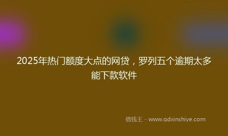 2025年热门额度大点的网贷，罗列五个逾期太多能下款软件