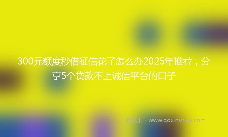 300元额度秒借征信花了怎么办2025年推荐，分享5个贷款不上诚信平台的口子