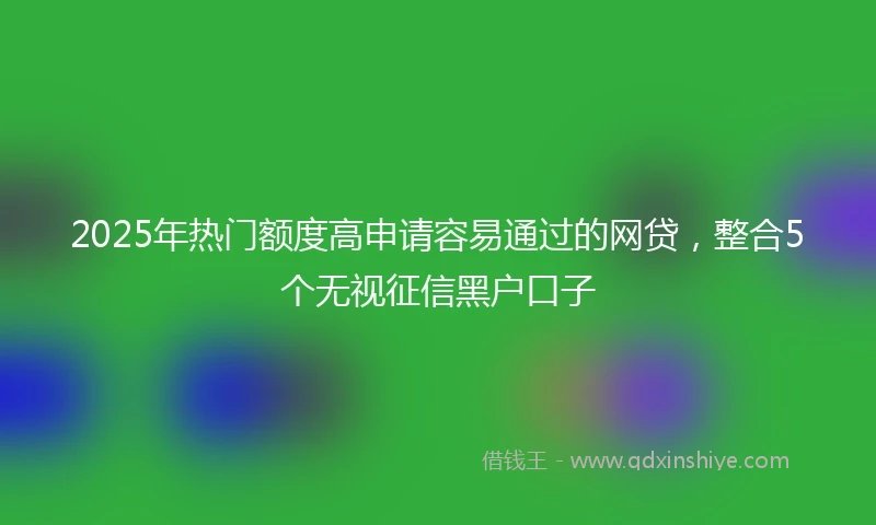 2025年热门额度高申请容易通过的网贷，整合5个无视征信黑户口子