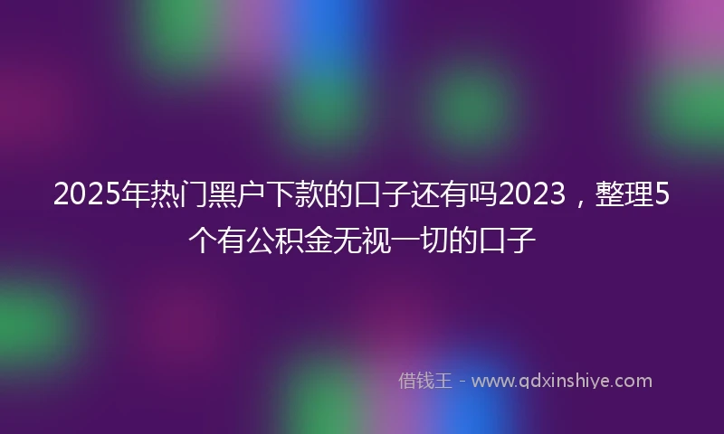 2025年热门黑户下款的口子还有吗2023，整理5个有公积金无视一切的口子