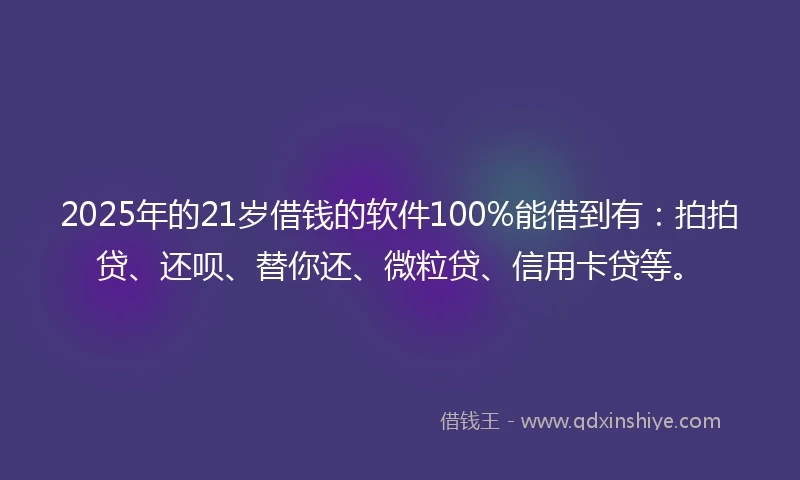 2025年的21岁借钱的软件100%能借到有：拍拍贷、还呗、替你还、微粒贷、信用卡贷等。