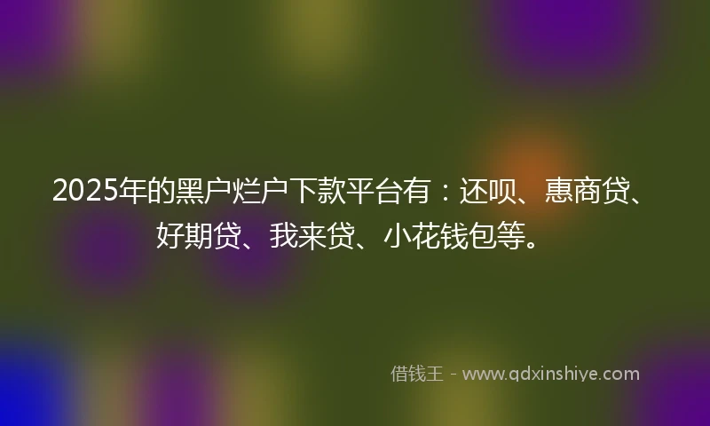 2025年的黑户烂户下款平台有：还呗、惠商贷、好期贷、我来贷、小花钱包等。