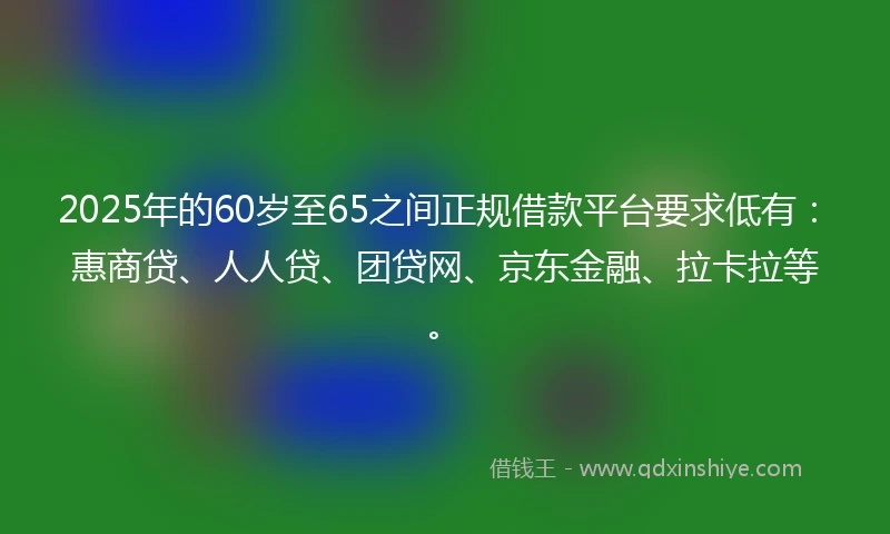 2025年的60岁至65之间正规借款平台要求低有：惠商贷、人人贷、团贷网、京东金融、拉卡拉等。