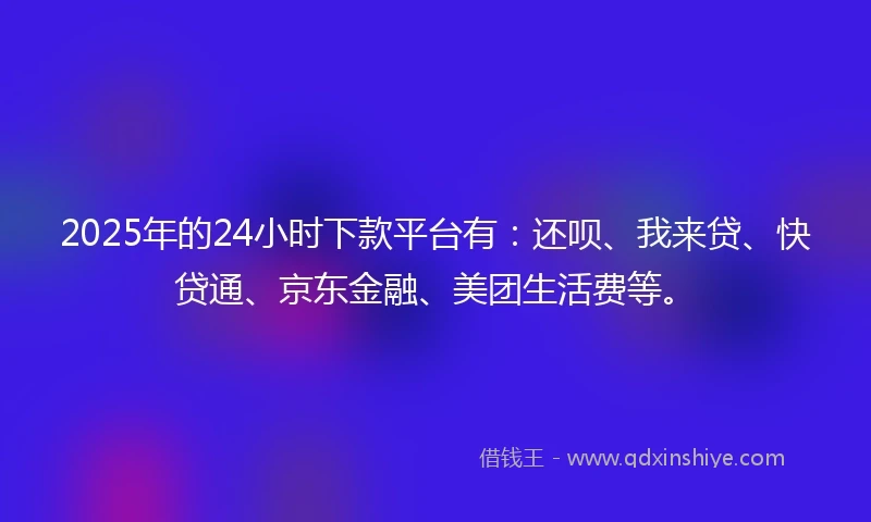 2025年的24小时下款平台有：还呗、我来贷、快贷通、京东金融、美团生活费等。