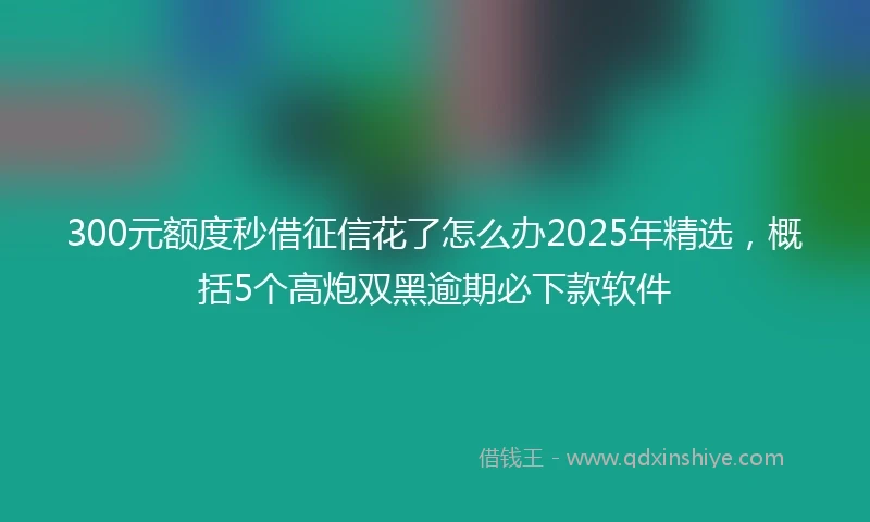 300元额度秒借征信花了怎么办2025年精选，概括5个高炮双黑逾期必下款软件