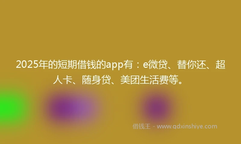 2025年的短期借钱的app有：e微贷、替你还、超人卡、随身贷、美团生活费等。