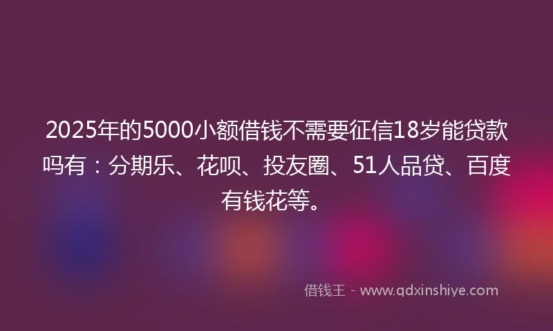 2025年的5000小额借钱不需要征信18岁能贷款吗有：分期乐、花呗、投友圈、51人品贷、百度有钱花等。