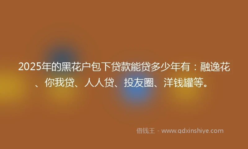 2025年的黑花户包下贷款能贷多少年有：融逸花、你我贷、人人贷、投友圈、洋钱罐等。