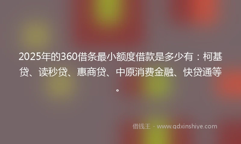 2025年的360借条最小额度借款是多少有：柯基贷、读秒贷、惠商贷、中原消费金融、快贷通等。