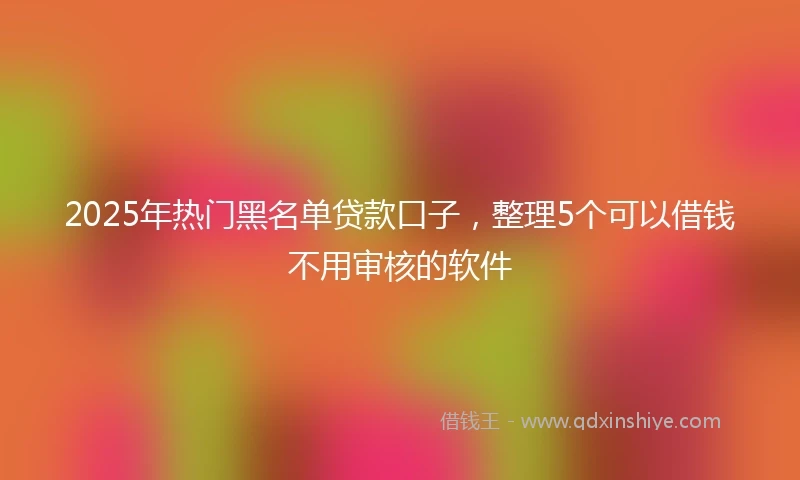 2025年热门黑名单贷款口子，整理5个可以借钱不用审核的软件