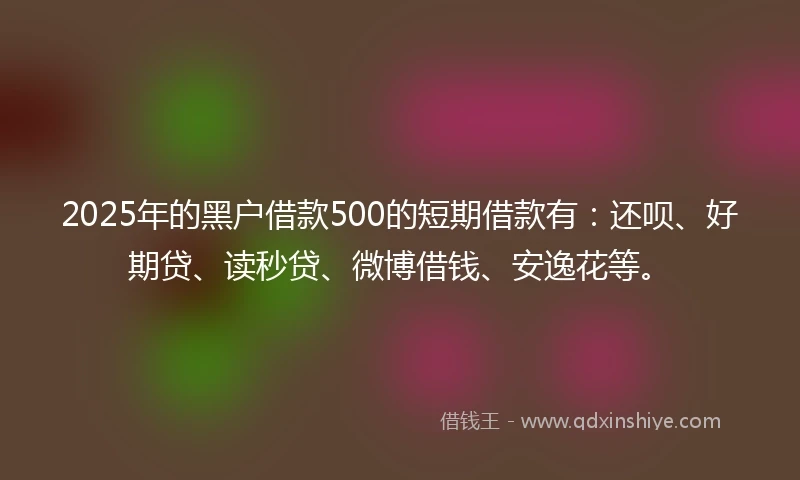 2025年的黑户借款500的短期借款有：还呗、好期贷、读秒贷、微博借钱、安逸花等。