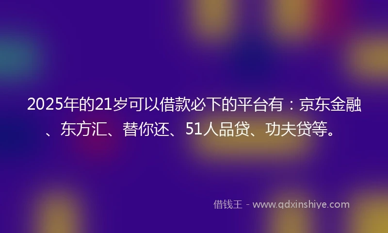 2025年的21岁可以借款必下的平台有：京东金融、东方汇、替你还、51人品贷、功夫贷等。