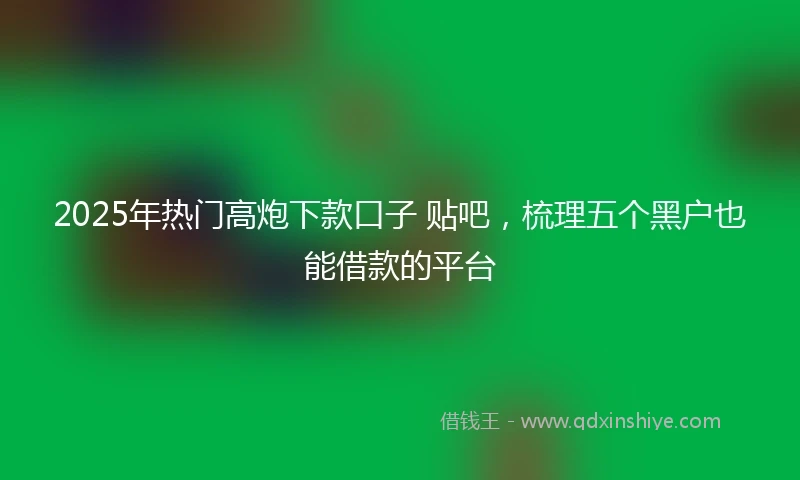 2025年热门高炮下款口子 贴吧，梳理五个黑户也能借款的平台