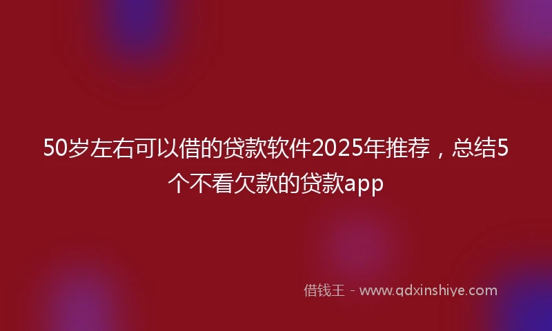 50岁左右可以借的贷款软件2025年推荐，总结5个不看欠款的贷款app