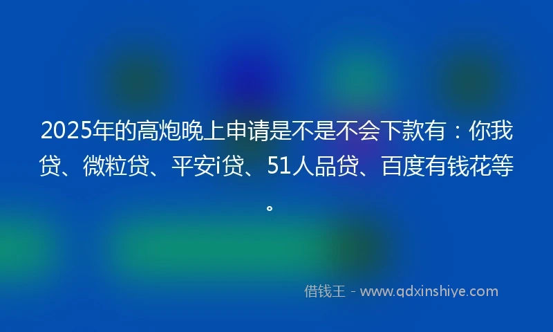 2025年的高炮晚上申请是不是不会下款有：你我贷、微粒贷、平安i贷、51人品贷、百度有钱花等。