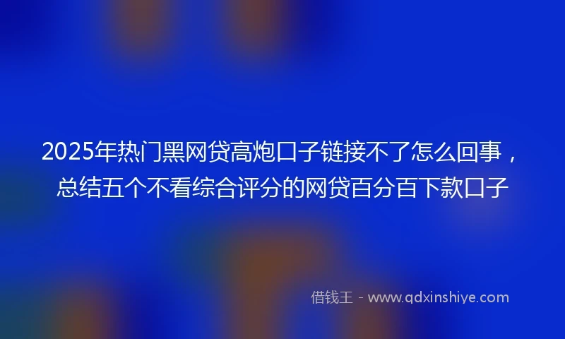2025年热门黑网贷高炮口子链接不了怎么回事，总结五个不看综合评分的网贷百分百下款口子