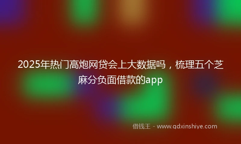 2025年热门高炮网贷会上大数据吗，梳理五个芝麻分负面借款的app