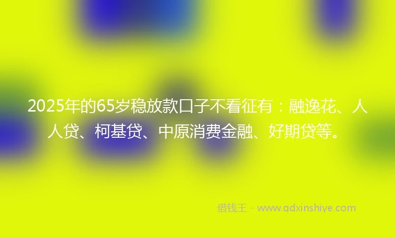 2025年的65岁稳放款口子不看征有：融逸花、人人贷、柯基贷、中原消费金融、好期贷等。