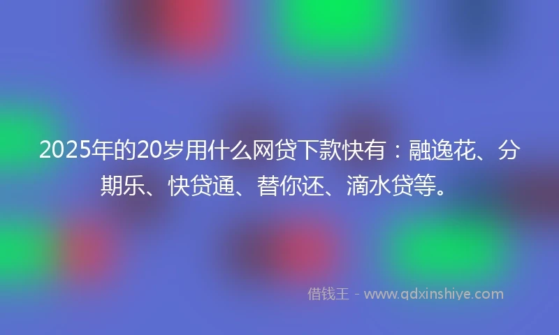 2025年的20岁用什么网贷下款快有：融逸花、分期乐、快贷通、替你还、滴水贷等。