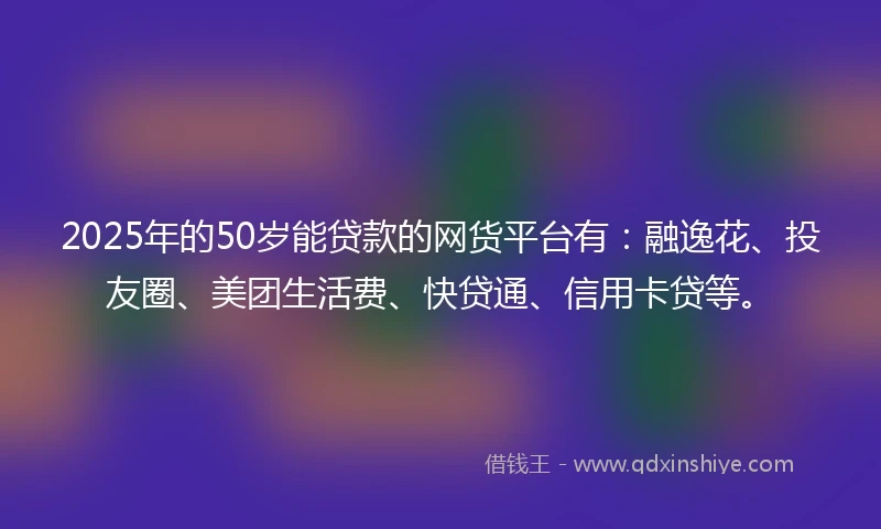 2025年的50岁能贷款的网货平台有：融逸花、投友圈、美团生活费、快贷通、信用卡贷等。
