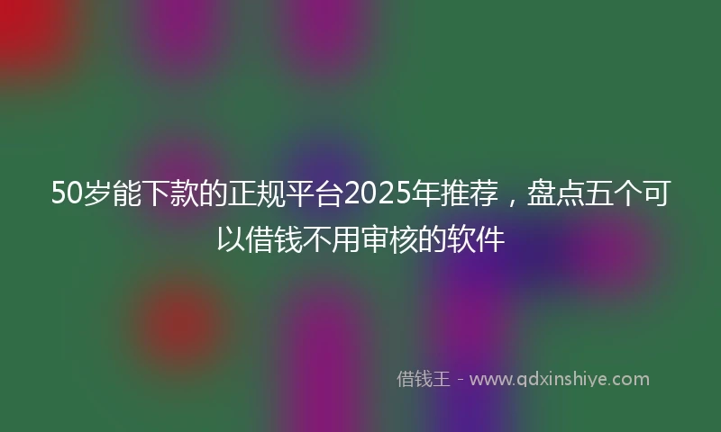 50岁能下款的正规平台2025年推荐，盘点五个可以借钱不用审核的软件