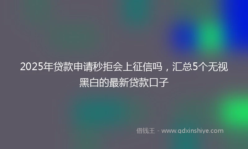 2025年贷款申请秒拒会上征信吗，汇总5个无视黑白的最新贷款口子