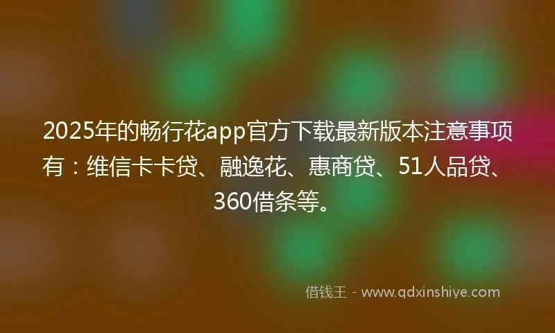 2025年的畅行花app官方下载最新版本注意事项有：维信卡卡贷、融逸花、惠商贷、51人品贷、360借条等。