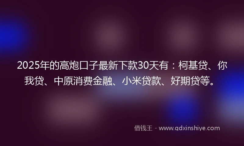 2025年的高炮口子最新下款30天有：柯基贷、你我贷、中原消费金融、小米贷款、好期贷等。
