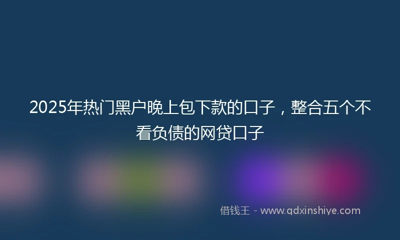 2025年热门黑户晚上包下款的口子，整合五个不看负债的网贷口子
