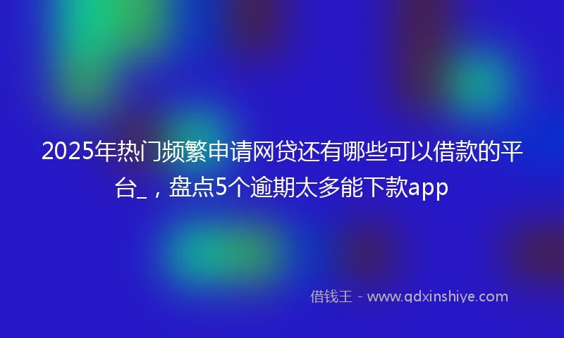 2025年热门频繁申请网贷还有哪些可以借款的平台_，盘点5个逾期太多能下款app