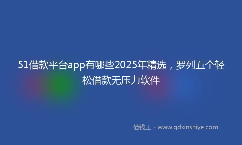 51借款平台app有哪些2025年精选，罗列五个轻松借款无压力软件